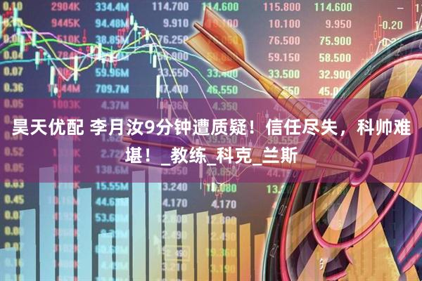 昊天优配 李月汝9分钟遭质疑！信任尽失，科帅难堪！_教练_科克_兰斯
