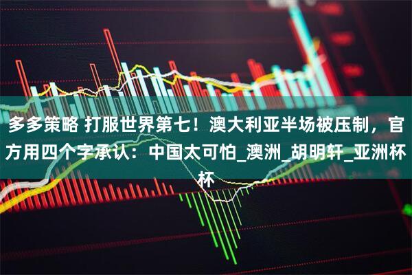 多多策略 打服世界第七！澳大利亚半场被压制，官方用四个字承认：中国太可怕_澳洲_胡明轩_亚洲杯