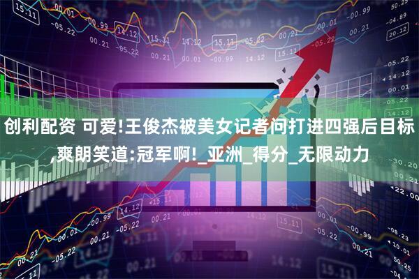 创利配资 可爱!王俊杰被美女记者问打进四强后目标,爽朗笑道:冠军啊!_亚洲_得分_无限动力