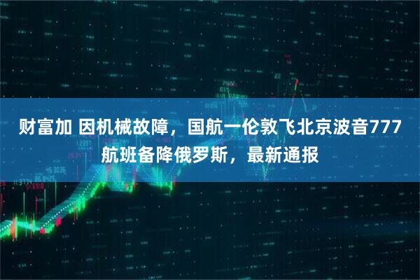 财富加 因机械故障，国航一伦敦飞北京波音777航班备降俄罗斯，最新通报