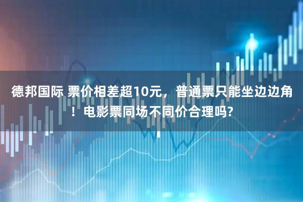 德邦国际 票价相差超10元，普通票只能坐边边角！电影票同场不同价合理吗?