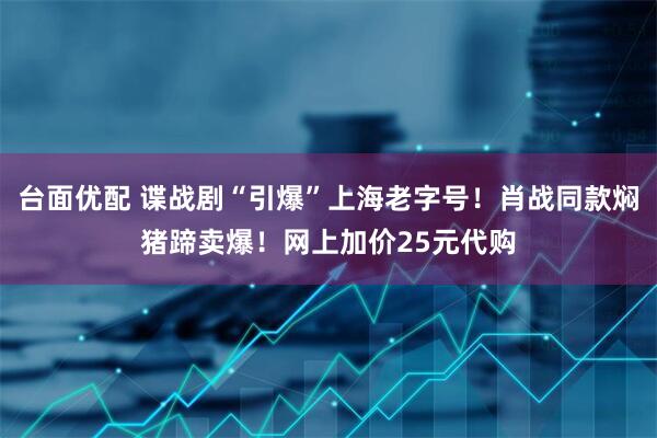 台面优配 谍战剧“引爆”上海老字号！肖战同款焖猪蹄卖爆！网上加价25元代购