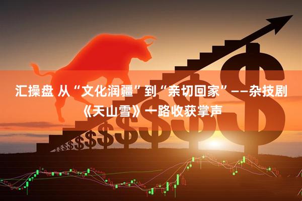 汇操盘 从“文化润疆”到“亲切回家”——杂技剧《天山雪》一路收获掌声