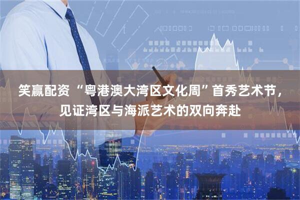笑赢配资 “粤港澳大湾区文化周”首秀艺术节，见证湾区与海派艺术的双向奔赴