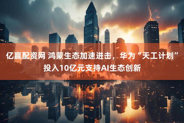 亿赢配资网 鸿蒙生态加速进击，华为“天工计划”投入10亿元支持AI生态创新