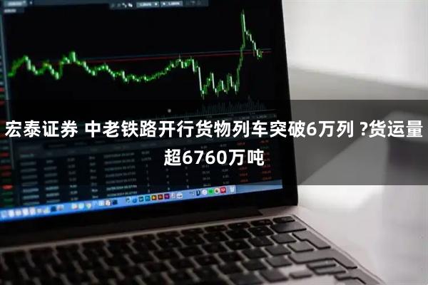 宏泰证券 中老铁路开行货物列车突破6万列 ?货运量超6760万吨