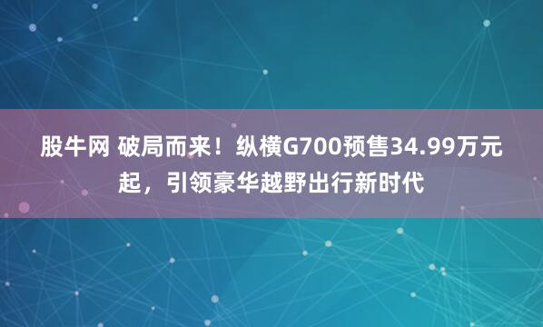 股牛网 破局而来！纵横G700预售34.99万元起，引领豪华越野出行新时代