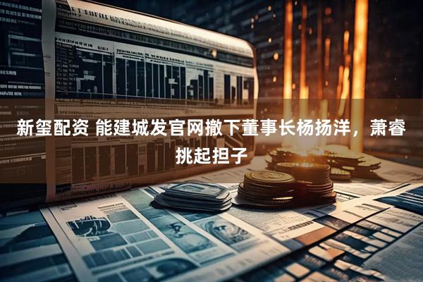 新玺配资 能建城发官网撤下董事长杨扬洋，萧睿挑起担子