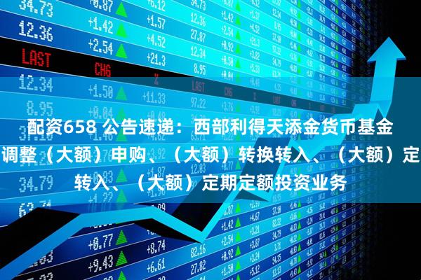配资658 公告速递：西部利得天添金货币基金中秋、国庆节前调整（大额）申购、（大额）转换转入、（大额）定期定额投资业务