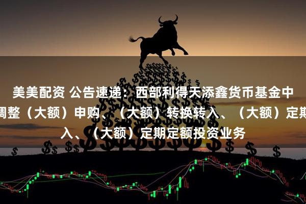 美美配资 公告速递：西部利得天添鑫货币基金中秋、国庆节前调整（大额）申购、（大额）转换转入、（大额）定期定额投资业务