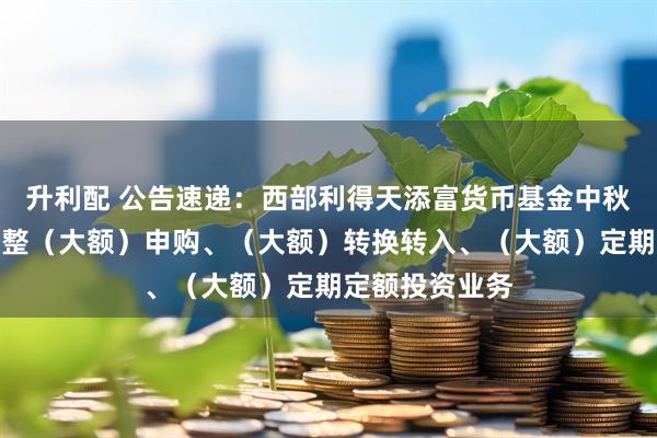 升利配 公告速递：西部利得天添富货币基金中秋、国庆节前调整（大额）申购、（大额）转换转入、（大额）定期定额投资业务