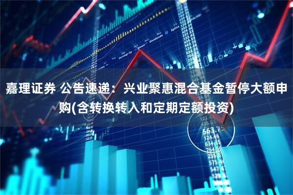 嘉理证券 公告速递：兴业聚惠混合基金暂停大额申购(含转换转入和定期定额投资)