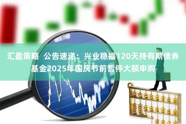 汇盈策略  公告速递：兴业稳福120天持有期债券基金2025年国庆节前暂停大额申购