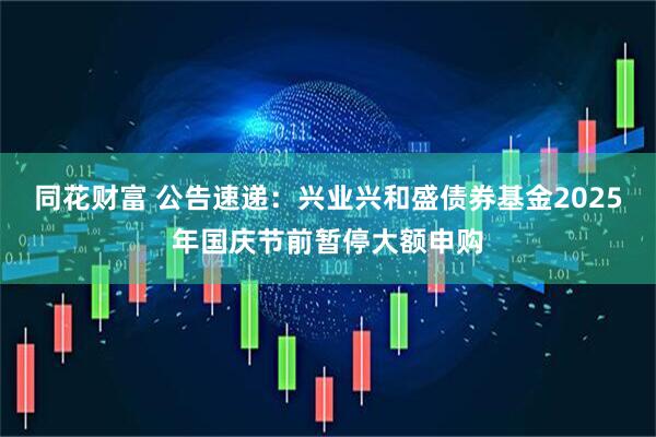 同花财富 公告速递：兴业兴和盛债券基金2025年国庆节前暂停大额申购