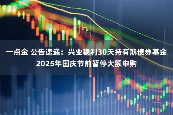 一点金 公告速递：兴业稳利30天持有期债券基金2025年国庆节前暂停大额申购