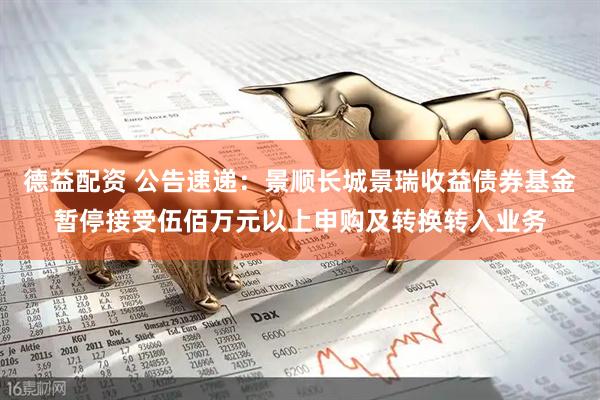 德益配资 公告速递：景顺长城景瑞收益债券基金暂停接受伍佰万元以上申购及转换转入业务
