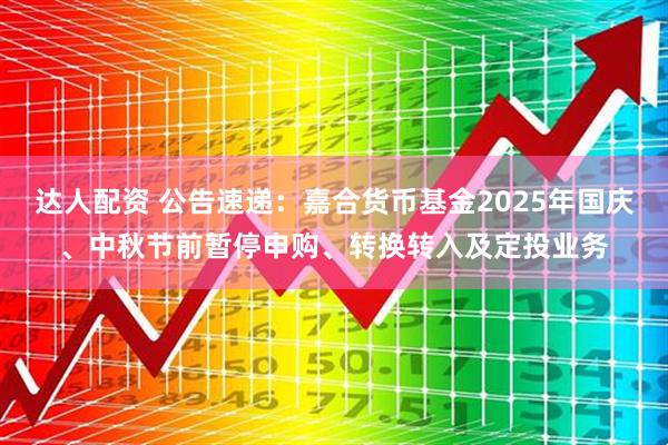 达人配资 公告速递：嘉合货币基金2025年国庆、中秋节前暂停申购、转换转入及定投业务
