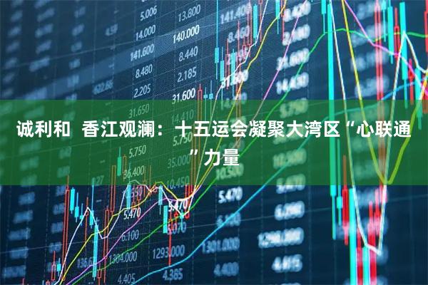 诚利和  香江观澜：十五运会凝聚大湾区“心联通”力量