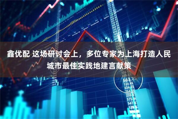 鑫优配 这场研讨会上，多位专家为上海打造人民城市最佳实践地建言献策