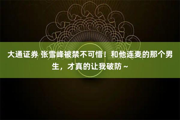 大通证券 张雪峰被禁不可惜！和他连麦的那个男生，才真的让我破防～