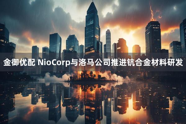 金御优配 NioCorp与洛马公司推进钪合金材料研发