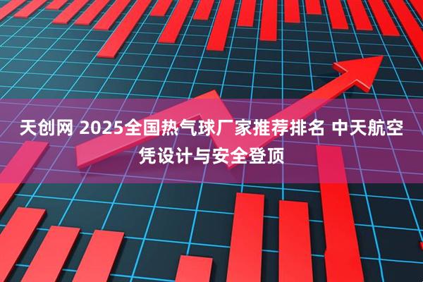 天创网 2025全国热气球厂家推荐排名 中天航空凭设计与安全登顶