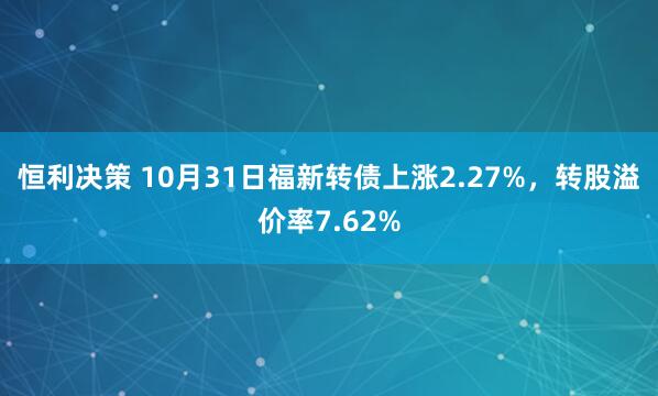 恒利决策 10月31日福新转债上涨2.27%，转股溢价率7.62%