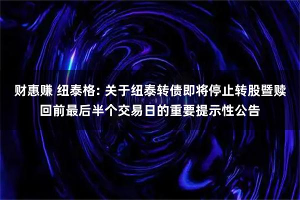 财惠赚 纽泰格: 关于纽泰转债即将停止转股暨赎回前最后半个交易日的重要提示性公告