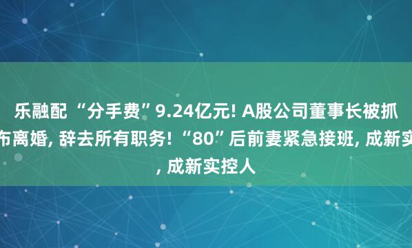 乐融配 “分手费”9.24亿元! A股公司董事长被抓后宣布离婚, 辞去所有职务! “80”后前妻紧急接班, 成新实控人
