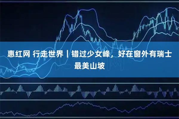 惠红网 行走世界｜错过少女峰，好在窗外有瑞士最美山坡