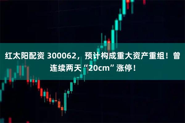 红太阳配资 300062，预计构成重大资产重组！曾连续两天“20cm”涨停！