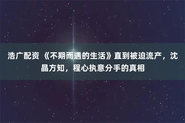 浩广配资 《不期而遇的生活》直到被迫流产，沈晶方知，程心执意分手的真相